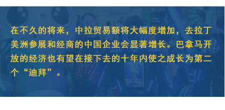 在不久的将来，中拉贸易额将大幅度增加，去拉丁美洲参展和经商的中国企业会显著增长。巴拿马开放的经济也有望在接下去的十年内使之成长为第二个“迪拜”。