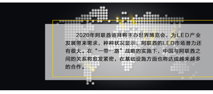 2020年阿联酋迪拜将主办世界博览会，为LED产业发展带来需求，种种状况显示，阿联酋的LED市场潜力还有很大。在“一带一路”战略的实施下，中国与阿联酋之间的关系将愈发紧密，在基础设施方面也将达成越来越多的合作。